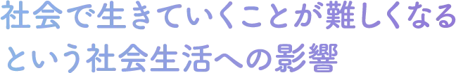 社会で生きていくことが難しくなる
という社会生活への影響